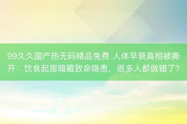 99久久国产热无码精品免费 人体早衰真相被撕开:饮食起居暗藏致命隐患,很多人都做错了?