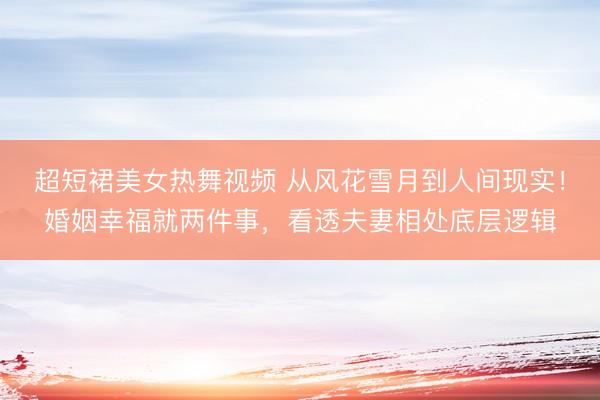 超短裙美女热舞视频 从风花雪月到人间现实！婚姻幸福就两件事，看透夫妻相处底层逻辑