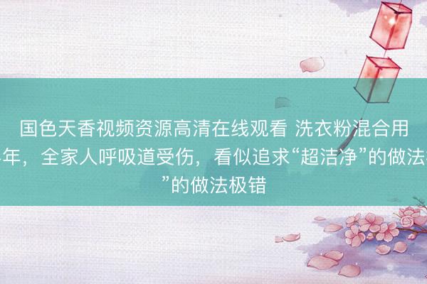 国色天香视频资源高清在线观看 洗衣粉混合用了半年,全家人呼吸道受伤,看似追求“超洁净”的做法极错