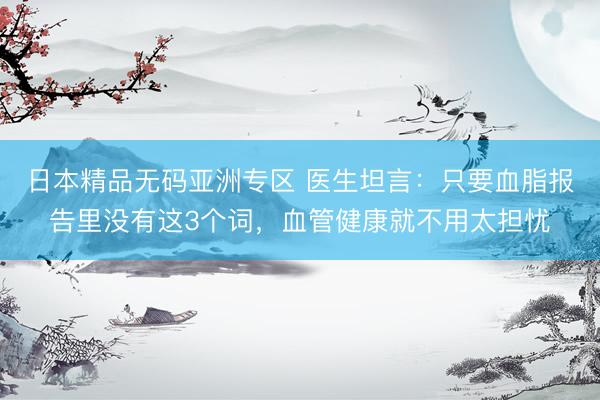 日本精品无码亚洲专区 医生坦言：只要血脂报告里没有这3个词，血管健康就不用太担忧