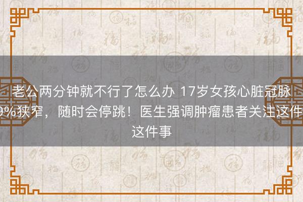 老公两分钟就不行了怎么办 17岁女孩心脏冠脉99%狭窄，随时会停跳！医生强调肿瘤患者关注这件事