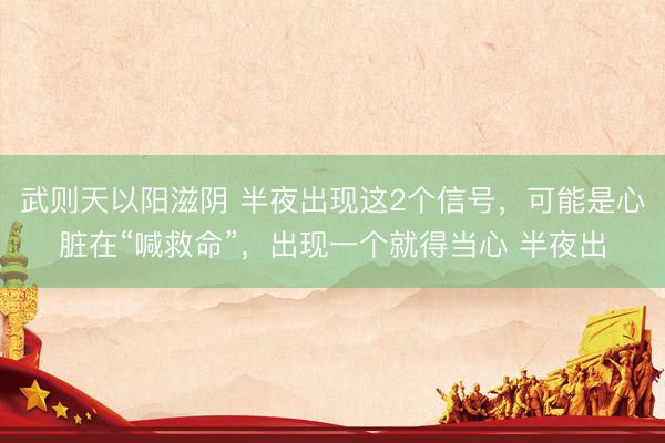 武则天以阳滋阴 半夜出现这2个信号,可能是心脏在“喊救命”,出现一个就得当心 半夜出