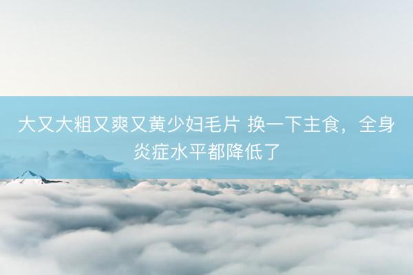 大又大粗又爽又黄少妇毛片 换一下主食，全身炎症水平都降低了