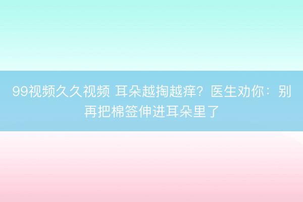 99视频久久视频 耳朵越掏越痒?医生劝你:别再把棉签伸进耳朵里了