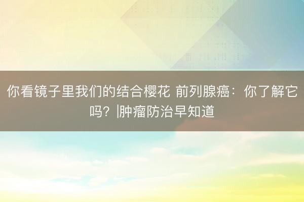 你看镜子里我们的结合樱花 前列腺癌：你了解它吗？|肿瘤防治早知道