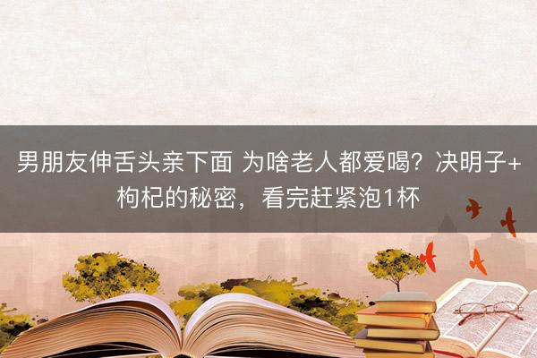 男朋友伸舌头亲下面 为啥老人都爱喝?决明子+枸杞的秘密,看完赶紧泡1杯