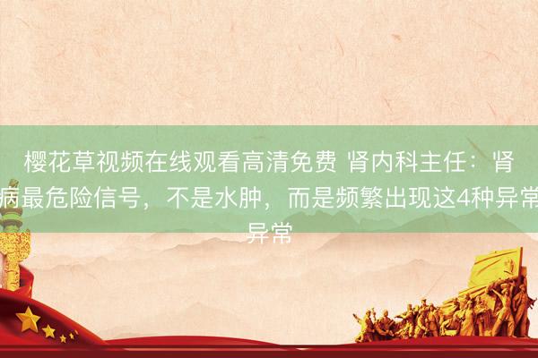 樱花草视频在线观看高清免费 肾内科主任:肾病最危险信号,不是水肿,而是频繁出现这4种异常