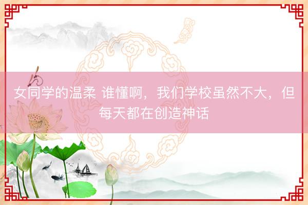 女同学的温柔 谁懂啊，我们学校虽然不大，但每天都在创造神话