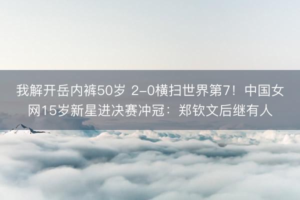 我解开岳内裤50岁 2-0横扫世界第7！中国女网15岁新星进决赛冲冠：郑钦文后继有人