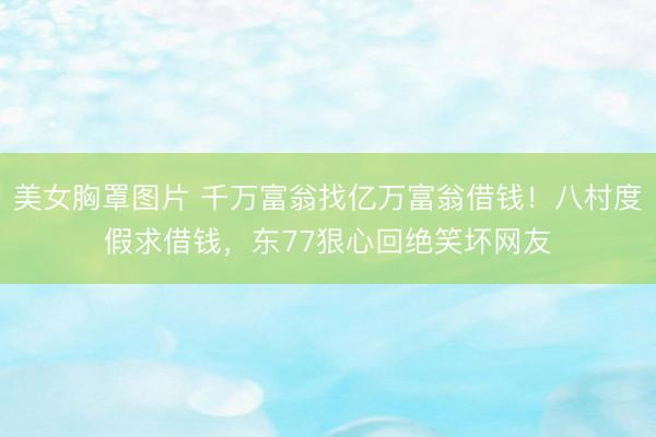 美女胸罩图片 千万富翁找亿万富翁借钱！八村度假求借钱，东77狠心回绝笑坏网友