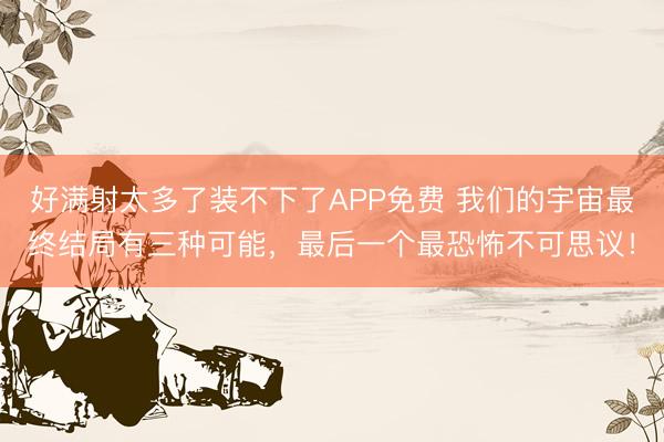 好满射太多了装不下了APP免费 我们的宇宙最终结局有三种可能，最后一个最恐怖不可思议！