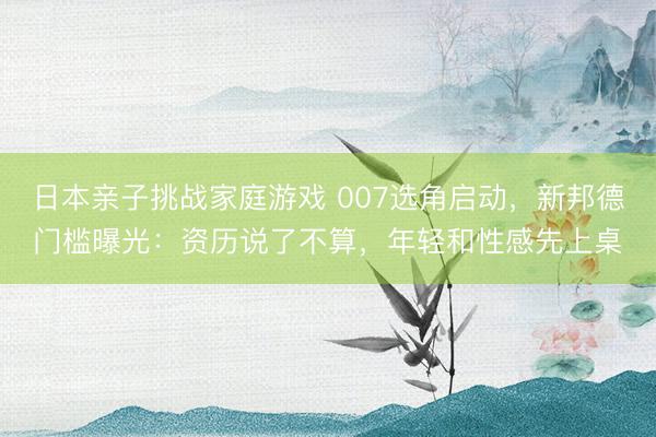 日本亲子挑战家庭游戏 007选角启动,新邦德门槛曝光:资历说了不算,年轻和性感先上桌
