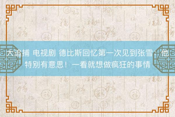 大追捕 电视剧 德比斯回忆第一次见到张雪：他特别有意思！一看就想做疯狂的事情