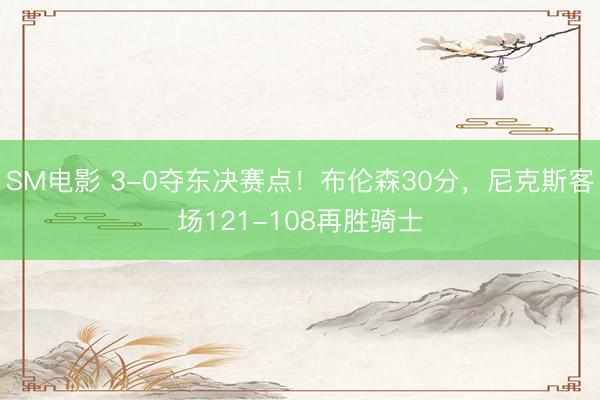 SM电影 3-0夺东决赛点！布伦森30分，尼克斯客场121-108再胜骑士