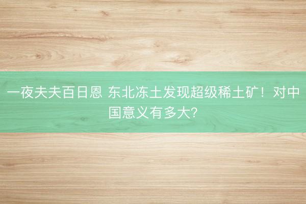 一夜夫夫百日恩 东北冻土发现超级稀土矿！对中国意义有多大？