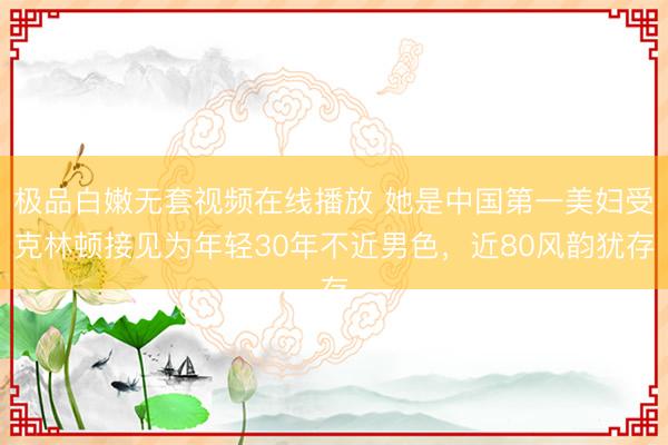 极品白嫩无套视频在线播放 她是中国第一美妇受克林顿接见为年轻30年不近男色，近80风韵犹存