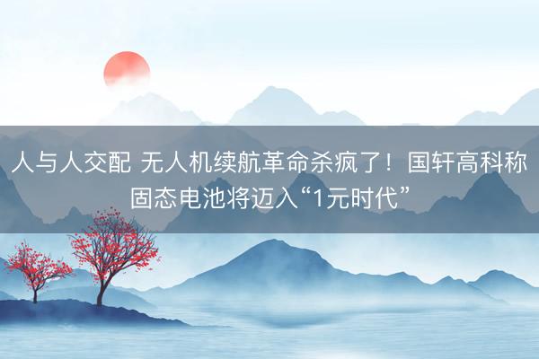 人与人交配 无人机续航革命杀疯了！国轩高科称固态电池将迈入“1元时代”