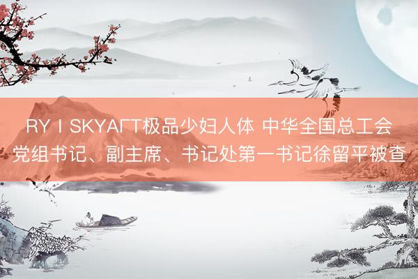 RYⅠSKYAΓT极品少妇人体 中华全国总工会党组书记、副主席、书记处第一书记徐留平被查