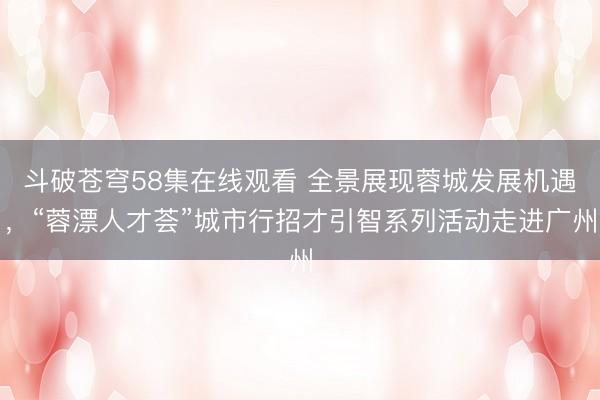 斗破苍穹58集在线观看 全景展现蓉城发展机遇，“蓉漂人才荟”城市行招才引智系列活动走进广州