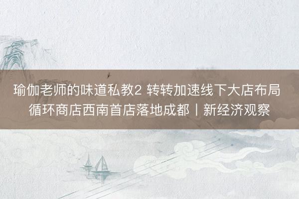 瑜伽老师的味道私教2 转转加速线下大店布局 循环商店西南首店落地成都丨新经济观察