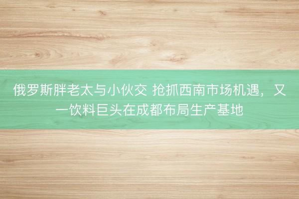 俄罗斯胖老太与小伙交 抢抓西南市场机遇，又一饮料巨头在成都布局生产基地