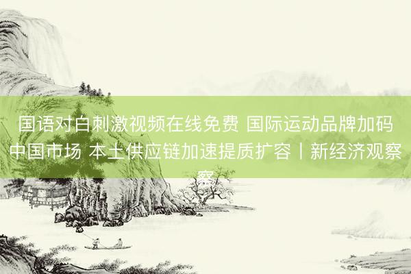 国语对白刺激视频在线免费 国际运动品牌加码中国市场 本土供应链加速提质扩容丨新经济观察