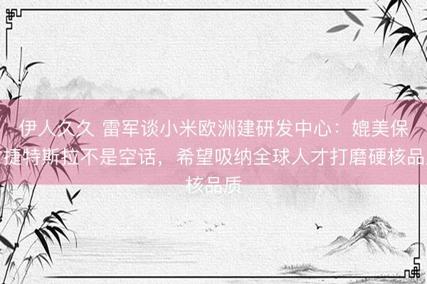 伊人久久 雷军谈小米欧洲建研发中心：媲美保时捷特斯拉不是空话，希望吸纳全球人才打磨硬核品质