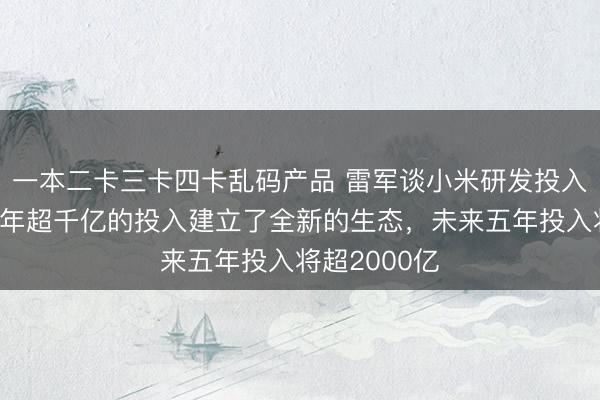 一本二卡三卡四卡乱码产品 雷军谈小米研发投入产出比：五年超千亿的投入建立了全新的生态，未来五年投入将超2000亿