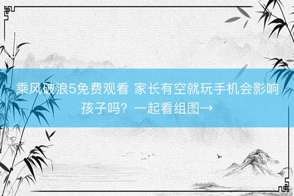 乘风破浪5免费观看 家长有空就玩手机会影响孩子吗？一起看组图→