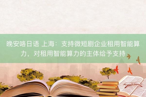 晚安咯日语 上海：支持微短剧企业租用智能算力，对租用智能算力的主体给予支持