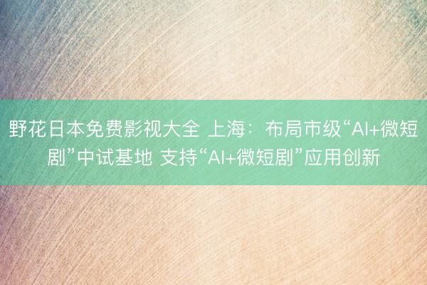 野花日本免费影视大全 上海：布局市级“AI+微短剧”中试基地 支持“AI+微短剧”应用创新