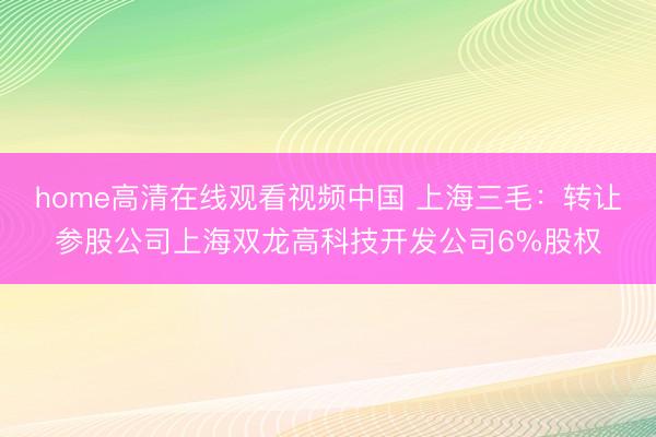 home高清在线观看视频中国 上海三毛：转让参股公司上海双龙高科技开发公司6%股权