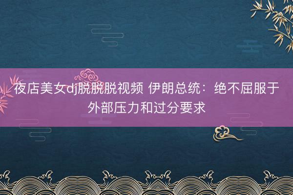 夜店美女dj脱脱脱视频 伊朗总统：绝不屈服于外部压力和过分要求