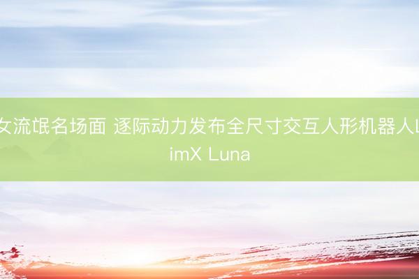 女流氓名场面 逐际动力发布全尺寸交互人形机器人LimX Luna