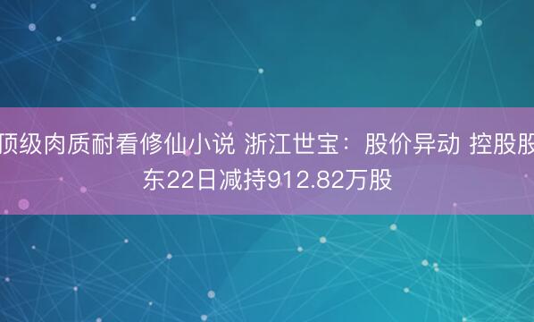 顶级肉质耐看修仙小说 浙江世宝：股价异动 控股股东22日减持912.82万股