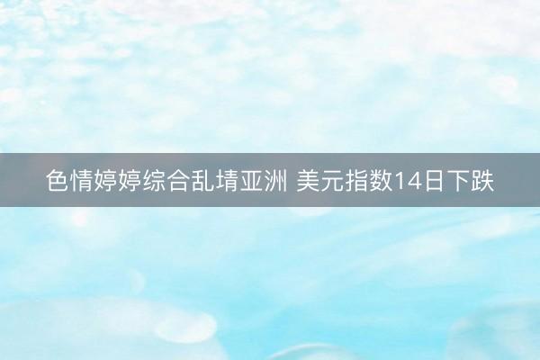 色情婷婷综合乱埥亚洲 美元指数14日下跌