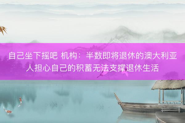 自己坐下摇吧 机构：半数即将退休的澳大利亚人担心自己的积蓄无法支撑退休生活