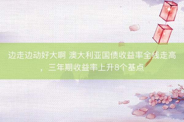 边走边动好大啊 澳大利亚国债收益率全线走高，三年期收益率上升8个基点