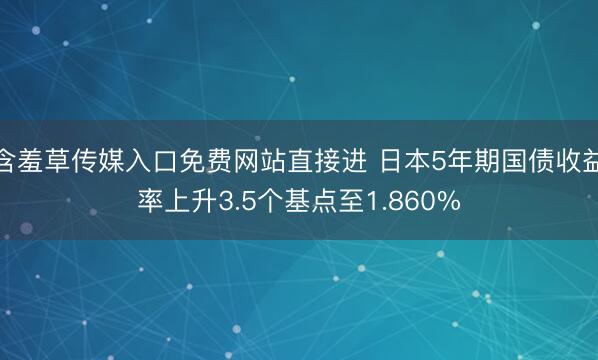 含羞草传媒入口免费网站直接进 日本5年期国债收益率上升3.5个基点至1.860%