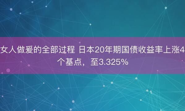 女人做爰的全部过程 日本20年期国债收益率上涨4个基点，至3.325%