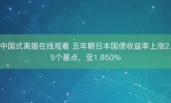 中国式离婚在线观看 五年期日本国债收益率上涨2.5个基点，至1.850%