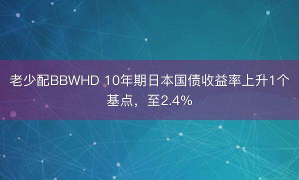 老少配BBWHD 10年期日本国债收益率上升1个基点，至2.4%