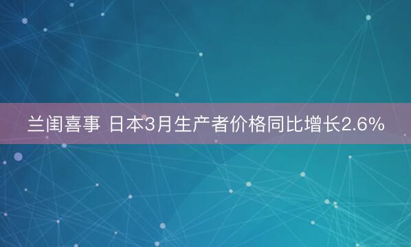兰闺喜事 日本3月生产者价格同比增长2.6%