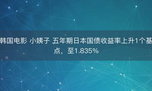 韩国电影 小姨子 五年期日本国债收益率上升1个基点，至1.835%