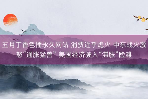 五月丁香色播永久网站 消费近乎熄火 中东战火激怒“通胀猛兽” 美国经济驶入“滞胀”险滩
