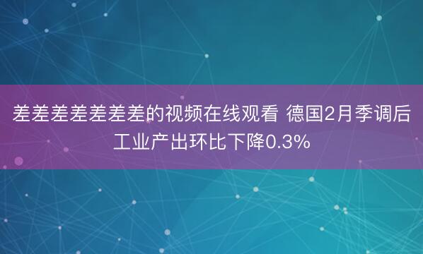 差差差差差差差的视频在线观看 德国2月季调后工业产出环比下降0.3%