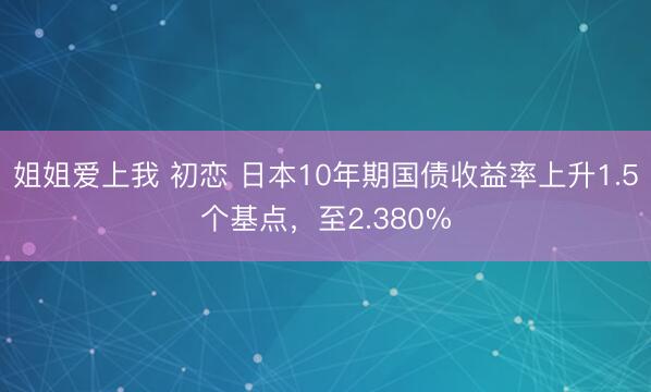 姐姐爱上我 初恋 日本10年期国债收益率上升1.5个基点，至2.380%