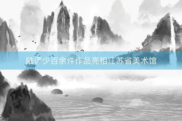 陆俨少百余件作品亮相江苏省美术馆