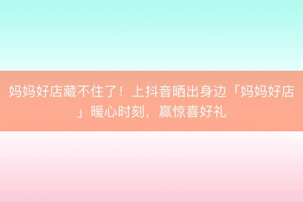 妈妈好店藏不住了！上抖音晒出身边「妈妈好店」暖心时刻，赢惊喜好礼