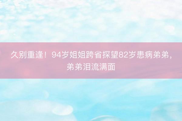 久别重逢！94岁姐姐跨省探望82岁患病弟弟，弟弟泪流满面